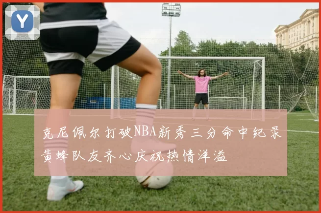 克尼佩尔打破NBA新秀三分命中纪录黄蜂队友齐心庆祝热情洋溢