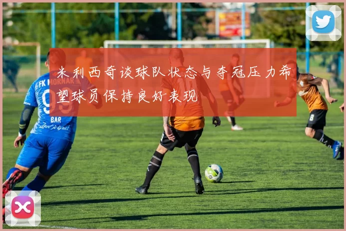 米利西奇谈球队状态与夺冠压力希望球员保持良好表现