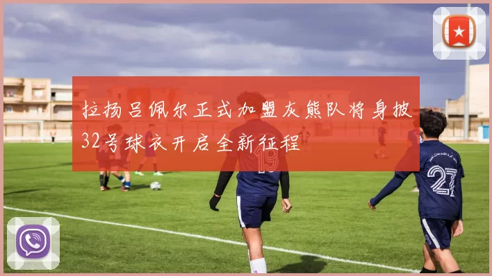 拉扬吕佩尔正式加盟灰熊队将身披32号球衣开启全新征程