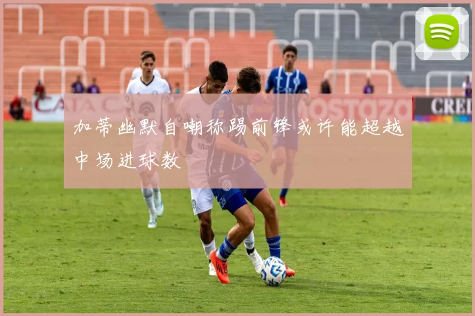 加蒂幽默自嘲称踢前锋或许能超越中场进球数