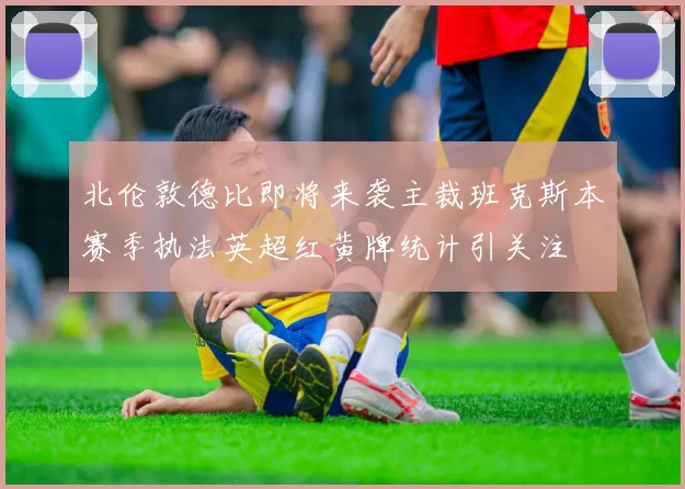 北伦敦德比即将来袭主裁班克斯本赛季执法英超红黄牌统计引关注