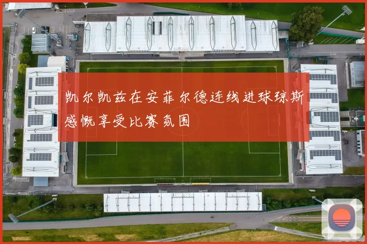 凯尔凯兹在安菲尔德连线进球琼斯感慨享受比赛氛围