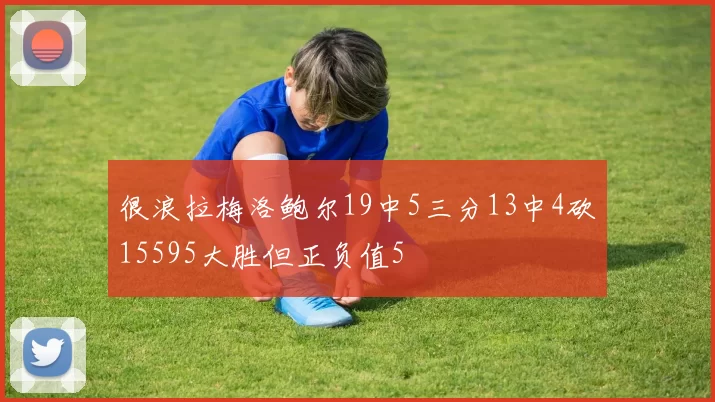 很浪拉梅洛鲍尔19中5三分13中4砍15595大胜但正负值5
