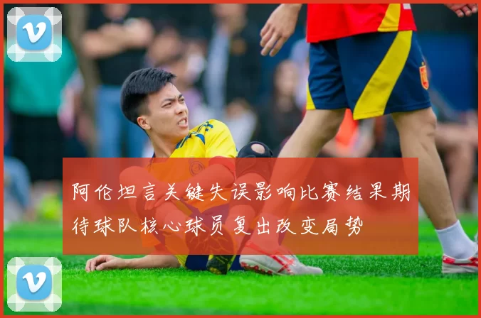 阿伦坦言关键失误影响比赛结果期待球队核心球员复出改变局势