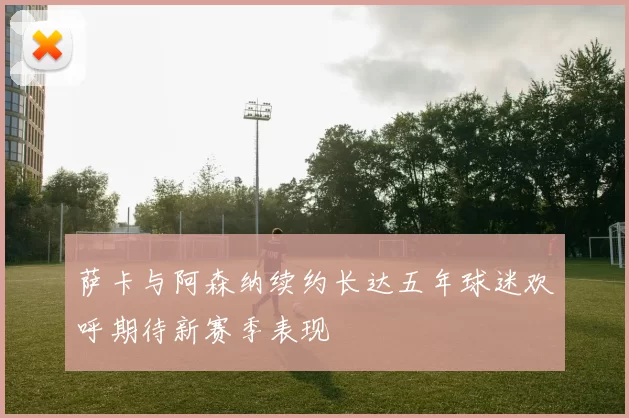 萨卡与阿森纳续约长达五年球迷欢呼期待新赛季表现