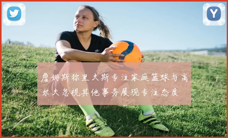 詹姆斯称里夫斯专注家庭篮球与高尔夫忽视其他事务展现专注态度