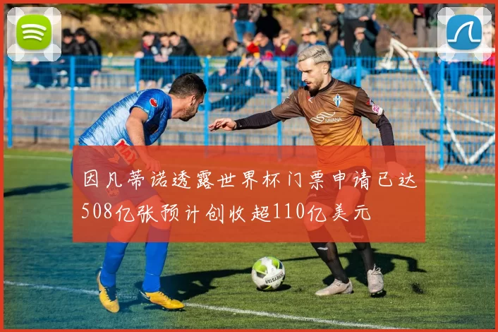 因凡蒂诺透露世界杯门票申请已达508亿张预计创收超110亿美元