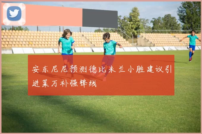 安东尼尼预测德比米兰小胜建议引进莱万补强锋线