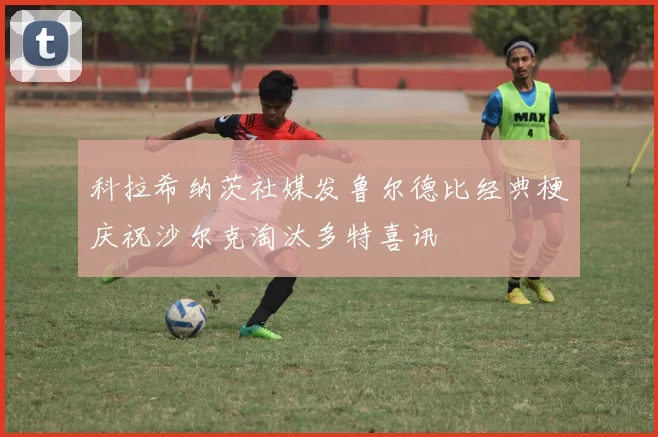 科拉希纳茨社媒发鲁尔德比经典梗庆祝沙尔克淘汰多特喜讯