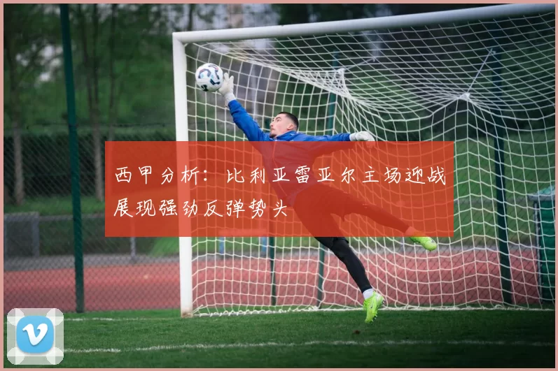 西甲分析：比利亚雷亚尔主场迎战展现强劲反弹势头