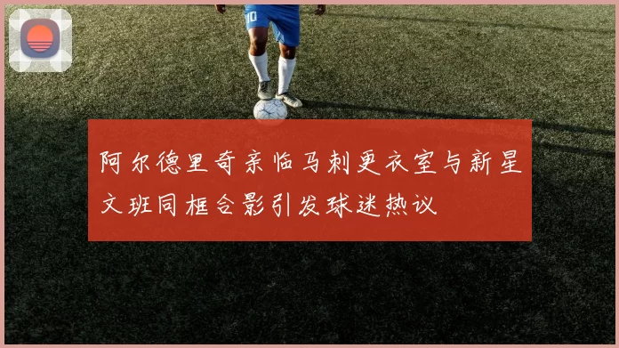 阿尔德里奇亲临马刺更衣室与新星文班同框合影引发球迷热议