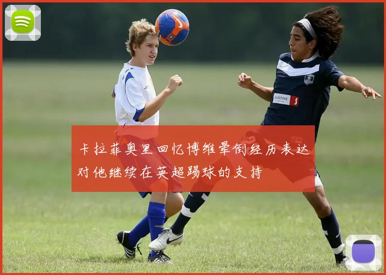 卡拉菲奥里回忆博维晕倒经历表达对他继续在英超踢球的支持