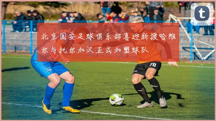 北京国安足球俱乐部喜迎新援哈维尔与托尔加汉正式加盟球队