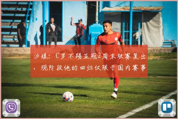 沙媒：C罗不踢亚冠2周末联赛复出，现阶段他的回归仅限于国内赛事