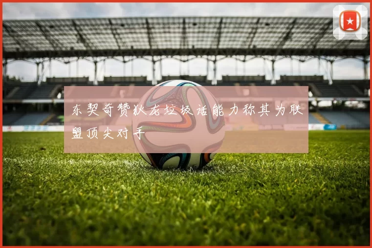 东契奇赞狄龙垃圾话能力称其为联盟顶尖对手