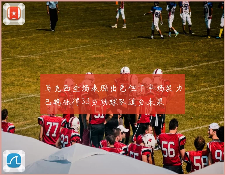 马克西全场表现出色但下半场发力已晚独得33分助球队追分未果