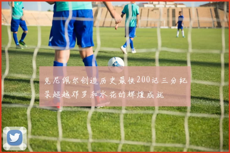 克尼佩尔创造历史最快200记三分纪录超越邓罗和水花的辉煌成就