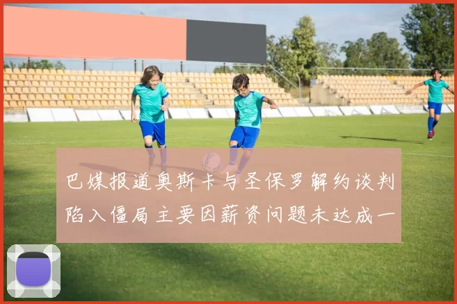 巴媒报道奥斯卡与圣保罗解约谈判陷入僵局主要因薪资问题未达成一致