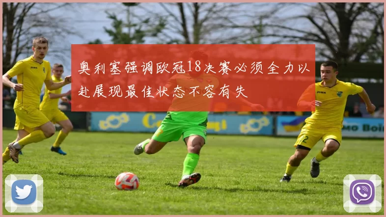 奥利塞强调欧冠18决赛必须全力以赴展现最佳状态不容有失