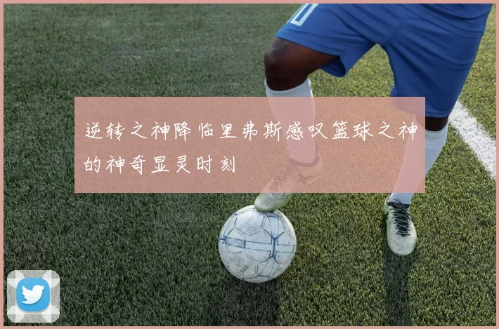 逆转之神降临里弗斯感叹篮球之神的神奇显灵时刻