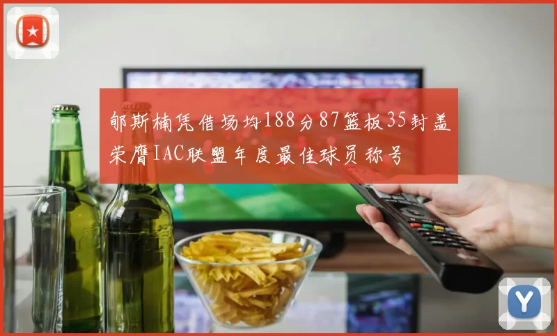 郇斯楠凭借场均188分87篮板35封盖荣膺IAC联盟年度最佳球员称号