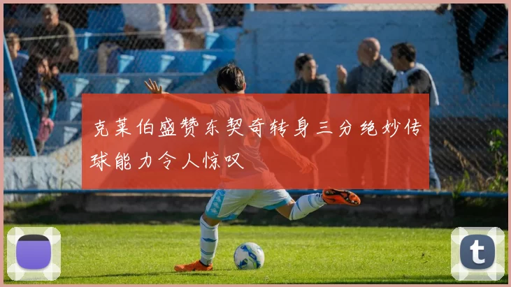 克莱伯盛赞东契奇转身三分绝妙传球能力令人惊叹