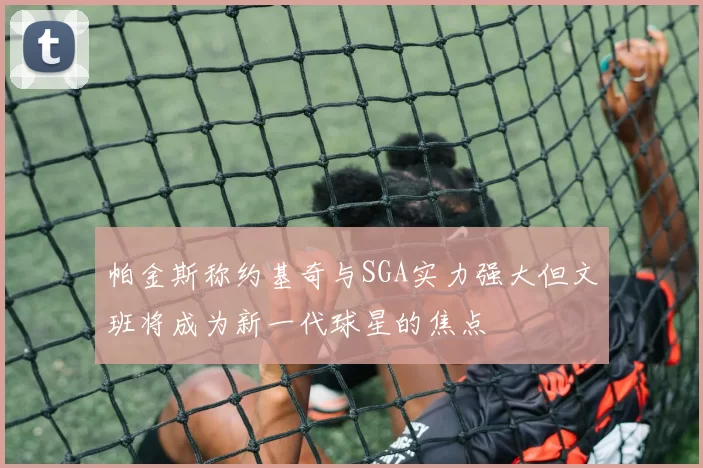 帕金斯称约基奇与SGA实力强大但文班将成为新一代球星的焦点