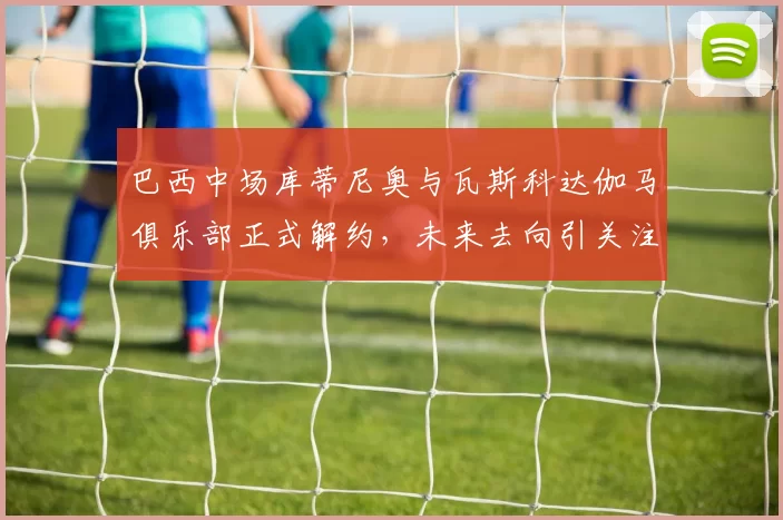 巴西中场库蒂尼奥与瓦斯科达伽马俱乐部正式解约，未来去向引关注