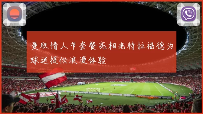 曼联情人节套餐亮相老特拉福德为球迷提供浪漫体验